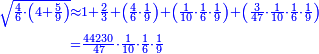 \scriptstyle{\color{blue}{\begin{align}\scriptstyle\sqrt{\frac{4}{6}\sdot\left(4+\frac{5}{9}\right)}&\scriptstyle\approx1+\frac{2}{3}+\left(\frac{4}{6}\sdot\frac{1}{9}\right)+\left(\frac{1}{10}\sdot\frac{1}{6}\sdot\frac{1}{9}\right)+\left(\frac{3}{47}\sdot\frac{1}{10}\sdot\frac{1}{6}\sdot\frac{1}{9}\right)\\&\scriptstyle=\frac{44230}{47}\sdot\frac{1}{10}\sdot\frac{1}{6}\sdot\frac{1}{9}\\\end{align}}}