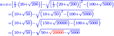 \scriptstyle{\color{blue}{\begin{align}\scriptstyle a=x&\scriptstyle=\left[\frac{1}{2}\sdot\left(20+\sqrt{200}\right)\right]-\sqrt{\left[\frac{1}{2}\sdot\left(20+\sqrt{200}\right)\right]^2-\left(100+\sqrt{5000}\right)}\\&\scriptstyle=\left(10+\sqrt{50}\right)-\sqrt{\left(10+\sqrt{50}\right)^2-\left(100+\sqrt{5000}\right)}\\&\scriptstyle=\left(10+\sqrt{50}\right)-\sqrt{\left(150+\sqrt{20000}\right)-\left(100+\sqrt{5000}\right)}\\&\scriptstyle=\left(10+\sqrt{50}\right)-\sqrt{50+{\color{red}{\sqrt{20000}}}-\sqrt{5000}}\\\end{align}}}
