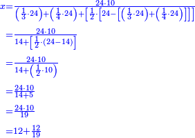 {\color{blue}{\begin{align}\scriptstyle x&\scriptstyle=\frac{24\sdot10}{\left(\frac{1}{3}\sdot24\right)+\left(\frac{1}{4}\sdot24\right)+\left[\frac{1}{2}\sdot\left[24-\left[\left(\frac{1}{3}\sdot24\right)+\left(\frac{1}{4}\sdot24\right)\right]\right]\right]}\\&\scriptstyle=\frac{24\sdot10}{14+\left[\frac{1}{2}\sdot\left(24-14\right)\right]}\\&\scriptstyle=\frac{24\sdot10}{14+\left(\frac{1}{2}\sdot10\right)}\\&\scriptstyle=\frac{24\sdot10}{14+5}\\&\scriptstyle=\frac{24\sdot10}{19}\\&\scriptstyle=12+\frac{12}{19}\\\end{align}}}