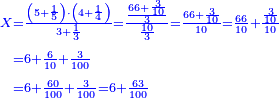 \scriptstyle{\color{blue}{\begin{align}\scriptstyle X&\scriptstyle=\frac{\left(5+\frac{1}{5}\right)\sdot\left(4+\frac{1}{4}\right)}{3+\frac{1}{3}}=\frac{\frac{66+\frac{3}{10}}{3}}{\frac{10}{3}}=\frac{66+\frac{3}{10}}{10}=\frac{66}{10}+\frac{\frac{3}{10}}{10}\\&\scriptstyle=6+\frac{6}{10}+\frac{3}{100}\\&\scriptstyle=6+\frac{60}{100}+\frac{3}{100}=6+\frac{63}{100}\\\end{align}}}