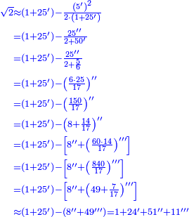 \scriptstyle{\color{blue}{\begin{align}\scriptstyle\sqrt{2}&\scriptstyle\approx\left(1+25^\prime\right)-\frac{\left(5^\prime\right)^2}{2\sdot\left(1+25^\prime\right)}\\&\scriptstyle=\left(1+25^\prime\right)-\frac{25^{\prime\prime}}{2+50^\prime}\\&\scriptstyle=\left(1+25^\prime\right)-\frac{25^{\prime\prime}}{2+\frac{5}{6}}\\&\scriptstyle=\left(1+25^\prime\right)-\left(\frac{6\sdot25}{17}\right)^{\prime\prime}\\&\scriptstyle=\left(1+25^\prime\right)-\left(\frac{150}{17}\right)^{\prime\prime}\\&\scriptstyle=\left(1+25^\prime\right)-\left(8+\frac{14}{17}\right)^{\prime\prime}\\&\scriptstyle=\left(1+25^\prime\right)-\left[8^{\prime\prime}+\left(\frac{60\sdot14}{17}\right)^{\prime\prime\prime}\right]\\&\scriptstyle=\left(1+25^\prime\right)-\left[8^{\prime\prime}+\left(\frac{840}{17}\right)^{\prime\prime\prime}\right]\\&\scriptstyle=\left(1+25^\prime\right)-\left[8^{\prime\prime}+\left(49+\frac{7}{17}\right)^{\prime\prime\prime}\right]\\&\scriptstyle\approx\left(1+25^\prime\right)-\left(8^{\prime\prime}+49^{\prime\prime\prime}\right)=1+24^\prime+51^{\prime\prime}+11^{\prime\prime\prime}\\\end{align}}}