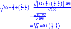 \scriptstyle{\color{blue}{\begin{align}\scriptstyle\sqrt{82+\frac{1}{4}+\left(\frac{2}{7}\sdot\frac{1}{7}\right)}&\scriptstyle=\frac{\sqrt{\left[82+\frac{1}{4}+\left(\frac{2}{7}\sdot\frac{1}{7}\right)\right]\sdot196}}{\sqrt{196}}\\&\scriptstyle=\frac{\sqrt{16129}}{\sqrt{196}}\\&\scriptstyle=\frac{127}{14}=9+\left(\frac{1}{2}\sdot\frac{1}{7}\right)\\\end{align}}}