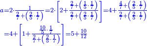 {\color{blue}{\begin{align}\scriptstyle a&\scriptstyle=2\sdot\frac{1}{\frac{2}{7}+\left(\frac{2}{5}\sdot\frac{1}{7}\right)}=2\sdot\left[2+\frac{\frac{2}{7}+\left(\frac{1}{5}\sdot\frac{1}{7}\right)}{\frac{2}{7}+\left(\frac{2}{5}\sdot\frac{1}{7}\right)}\right]=4+\frac{\frac{4}{7}+\left(\frac{2}{5}\sdot\frac{1}{7}\right)}{\frac{2}{7}+\left(\frac{2}{5}\sdot\frac{1}{7}\right)}\\&\scriptstyle=4+\left[1+\frac{\frac{10}{5}\sdot\frac{1}{7}}{\frac{2}{7}+\left(\frac{2}{5}\sdot\frac{1}{7}\right)}\right]=5+\frac{10}{12}\\\end{align}}}