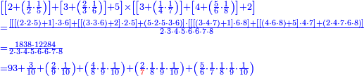 {\color{blue}{\begin{align}&\scriptstyle\left[\left[2+\left(\frac{1}{2}\sdot\frac{1}{5}\right)\right]+\left[3+\left(\frac{2}{3}\sdot\frac{1}{6}\right)\right]+5\right]\times\left[\left[3+\left(\frac{1}{4}\sdot\frac{1}{7}\right)\right]+\left[4+\left(\frac{5}{6}\sdot\frac{1}{8}\right)\right]+2\right]\\&\scriptstyle=\frac{\left[\left[\left[\left(2\sdot2\sdot5\right)+1\right]\sdot3\sdot6\right]+\left[\left[\left(3\sdot3\sdot6\right)+2\right]\sdot2\sdot5\right]+\left(5\sdot2\sdot5\sdot3\sdot6\right)\right]\sdot\left[\left[\left[\left(3\sdot4\sdot7\right)+1\right]\sdot6\sdot8\right]+\left[\left[\left(4\sdot6\sdot8\right)+5\right]\sdot4\sdot7\right]+\left(2\sdot4\sdot7\sdot6\sdot8\right)\right]}{2\sdot3\sdot4\sdot5\sdot6\sdot6\sdot7\sdot8}\\&\scriptstyle=\frac{1838\sdot12284}{2\sdot3\sdot4\sdot5\sdot6\sdot6\sdot7\sdot8}\\&\scriptstyle=93+\frac{3}{10}+\left(\frac{2}{9}\sdot\frac{1}{10}\right)+\left(\frac{4}{8}\sdot\frac{1}{9}\sdot\frac{1}{10}\right)+\left(\frac{2}{{\color{red}{7}}}\sdot\frac{1}{8}\sdot\frac{1}{9}\sdot\frac{1}{10}\right)+\left(\frac{5}{6}\sdot\frac{1}{7}\sdot\frac{1}{8}\sdot\frac{1}{9}\sdot\frac{1}{10}\right)\\\end{align}}}