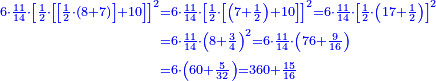 \scriptstyle{\color{blue}{\begin{align}\scriptstyle6\sdot\frac{11}{14}\sdot\left[\frac{1}{2}\sdot\left[\left[\frac{1}{2}\sdot\left(8+7\right)\right]+10\right]\right]^2&\scriptstyle=6\sdot\frac{11}{14}\sdot\left[\frac{1}{2}\sdot\left[\left(7+\frac{1}{2}\right)+10\right]\right]^2=6\sdot\frac{11}{14}\sdot\left[\frac{1}{2}\sdot\left(17+\frac{1}{2}\right)\right]^2\\&\scriptstyle=6\sdot\frac{11}{14}\sdot\left(8+\frac{3}{4}\right)^2=6\sdot\frac{11}{14}\sdot\left(76+\frac{9}{16}\right)\\&\scriptstyle=6\sdot\left(60+\frac{5}{32}\right)=360+\frac{15}{16}\\\end{align}}}