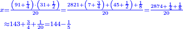 \scriptstyle{\color{blue}{\begin{align}\scriptstyle x&\scriptstyle=\frac{\left(91+\frac{1}{4}\right)\sdot\left(31+\frac{1}{2}\right)}{20}=\frac{2821+\left(7+\frac{3}{4}\right)+\left(45+\frac{1}{2}\right)+\frac{1}{8}}{20}=\frac{2874+\frac{1}{4}+\frac{1}{8}}{20}\\&\scriptstyle\approx143+\frac{3}{4}+\frac{1}{20}=144-\frac{1}{5}\\\end{align}}}