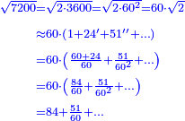 {\color{blue}{\begin{align}\scriptstyle\sqrt{7200}&\scriptstyle=\sqrt{2\sdot3600}=\sqrt{2\sdot60^2}=60\sdot\sqrt{2}\\&\scriptstyle\approx60\sdot\left(1+24^\prime+51^{\prime\prime}+\ldots\right)\\&\scriptstyle=60\sdot\left(\frac{60+24}{60}+\frac{51}{60^2}+\ldots\right)\\&\scriptstyle=60\sdot\left(\frac{84}{60}+\frac{51}{60^2}+\ldots\right)\\&\scriptstyle=84+\frac{51}{60}+\ldots\\\end{align}}}