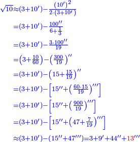 \scriptstyle{\color{blue}{\begin{align}\scriptstyle\sqrt{10}&\scriptstyle\approx\left(3+10^\prime\right)-\frac{\left(10^\prime\right)^2}{2\sdot\left(3+10^\prime\right)}\\&\scriptstyle=\left(3+10^\prime\right)-\frac{100^{\prime\prime}}{6+\frac{1}{3}}\\&\scriptstyle=\left(3+10^\prime\right)-\frac{3\sdot100^{\prime\prime}}{19}\\&\scriptstyle=\left(3+\frac{10}{60}\right)-\left(\frac{300}{19}\right)^{\prime\prime}\\&\scriptstyle=\left(3+10^\prime\right)-\left(15+\frac{15}{19}\right)^{\prime\prime}\\&\scriptstyle=\left(3+10^\prime\right)-\left[15^{\prime\prime}+\left(\frac{60\sdot15}{19}\right)^{\prime\prime\prime}\right]\\&\scriptstyle=\left(3+10^\prime\right)-\left[15^{\prime\prime}+\left(\frac{900}{19}\right)^{\prime\prime\prime}\right]\\&\scriptstyle=\left(3+10^\prime\right)-\left[15^{\prime\prime}+\left(47+\frac{7}{19}\right)^{\prime\prime\prime}\right]\\&\scriptstyle\approx\left(3+10^\prime\right)-\left(15^{\prime\prime}+47^{\prime\prime\prime}\right)=3+9^\prime+44^{\prime\prime}+{\color{red}{13}}^{\prime\prime\prime}\\\end{align}}}