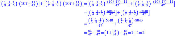 {\color{blue}{\begin{align}\scriptstyle\left[\left(\frac{1}{3}\sdot\frac{1}{4}\sdot\frac{1}{5}\right)\sdot\left(107+\frac{11}{47}\right)\right]+\left[\left(\frac{1}{7}\sdot\frac{1}{8}\sdot\frac{1}{9}\right)\sdot\left(107+\frac{11}{47}\right)\right]&\scriptstyle=\left[\left(\frac{1}{3}\sdot\frac{1}{4}\sdot\frac{1}{5}\right)\sdot\frac{\left(107\sdot47\right)+11}{47}\right]+\left[\left(\frac{1}{7}\sdot\frac{1}{8}\sdot\frac{1}{9}\right)\sdot\frac{\left(107\sdot47\right)+11}{47}\right]\\&\scriptstyle=\left[\left(\frac{1}{3}\sdot\frac{1}{4}\sdot\frac{1}{5}\right)\sdot\frac{5040}{47}\right]+\left[\left(\frac{1}{7}\sdot\frac{1}{8}\sdot\frac{1}{9}\right)\sdot\frac{5040}{47}\right]\\&\scriptstyle=\frac{\left(\frac{1}{3}\sdot\frac{1}{4}\sdot\frac{1}{5}\right)\sdot5040}{47}+\frac{\left(\frac{1}{7}\sdot\frac{1}{8}\sdot\frac{1}{9}\right)\sdot5040}{47}\\&\scriptstyle=\frac{84}{47}+\frac{10}{47}=\left(1+\frac{37}{84}\right)+\frac{10}{47}=1+1=2\\\end{align}}}