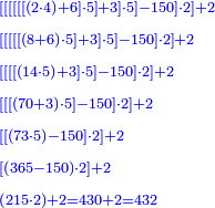 \scriptstyle{\color{blue}{\begin{align}&\scriptstyle\left[\left[\left[\left[\left[\left[\left(2\sdot4\right)+6\right]\sdot5\right]+3\right]\sdot5\right]-150\right]\sdot2\right]+2\\&\scriptstyle\left[\left[\left[\left[\left[\left(8+6\right)\sdot5\right]+3\right]\sdot5\right]-150\right]\sdot2\right]+2\\&\scriptstyle\left[\left[\left[\left[\left(14\sdot5\right)+3\right]\sdot5\right]-150\right]\sdot2\right]+2\\&\scriptstyle\left[\left[\left[\left(70+3\right)\sdot5\right]-150\right]\sdot2\right]+2\\&\scriptstyle\left[\left[\left(73\sdot5\right)-150\right]\sdot2\right]+2\\&\scriptstyle\left[\left(365-150\right)\sdot2\right]+2\\&\scriptstyle\left(215\sdot2\right)+2=430+2=432\\\end{align}}}