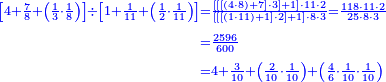 {\color{blue}{\begin{align}\scriptstyle\left[4+\frac{7}{8}+\left(\frac{1}{3}\sdot\frac{1}{8}\right)\right]\div\left[1+\frac{1}{11}+\left(\frac{1}{2}\sdot\frac{1}{11}\right)\right]&\scriptstyle=\frac{\left[\left[\left[\left(4\sdot8\right)+7\right]\sdot3\right]+1\right]\sdot11\sdot2}{\left[\left[\left[\left(1\sdot11\right)+1\right]\sdot2\right]+1\right]\sdot8\sdot3}=\frac{118\sdot11\sdot2}{25\sdot8\sdot3}\\&\scriptstyle=\frac{2596}{600}\\&\scriptstyle=4+\frac{3}{10}+\left(\frac{2}{10}\sdot\frac{1}{10}\right)+\left(\frac{4}{6}\sdot\frac{1}{10}\sdot\frac{1}{10}\right)\\\end{align}}}