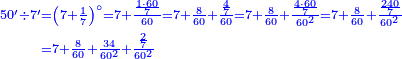 {\color{blue}{\begin{align}\scriptstyle50^\prime\div7^\prime&\scriptstyle=\left(7+\frac{1}{7}\right)^\circ=7+\frac{\frac{1\sdot60}{7}}{60}=7+\frac{8}{60}+\frac{\frac{4}{7}}{60}=7+\frac{8}{60}+\frac{\frac{4\sdot60}{7}}{60^2}=7+\frac{8}{60}+\frac{\frac{240}{7}}{60^2}\\&\scriptstyle=7+\frac{8}{60}+\frac{34}{60^2}+\frac{\frac{2}{7}}{60^2}\\\end{align}}}