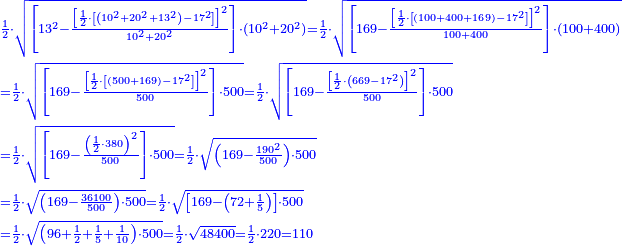 \scriptstyle{\color{blue}{\begin{align}&\scriptstyle\frac{1}{2}\sdot\sqrt{\left[13^2-\frac{\left[\frac{1}{2}\sdot\left[\left(10^2+20^2+13^2\right)-17^2\right]\right]^2}{10^2+20^2}\right]\sdot\left(10^2+20^2\right)}=\frac{1}{2}\sdot\sqrt{\left[169-\frac{\left[\frac{1}{2}\sdot\left[\left(100+400+169\right)-17^2\right]\right]^2}{100+400}\right]\sdot\left(100+400\right)}\\&\scriptstyle=\frac{1}{2}\sdot\sqrt{\left[169-\frac{\left[\frac{1}{2}\sdot\left[\left(500+169\right)-17^2\right]\right]^2}{500}\right]\sdot500}=\frac{1}{2}\sdot\sqrt{\left[169-\frac{\left[\frac{1}{2}\sdot\left(669-17^2\right)\right]^2}{500}\right]\sdot500}\\&\scriptstyle=\frac{1}{2}\sdot\sqrt{\left[169-\frac{\left(\frac{1}{2}\sdot380\right)^2}{500}\right]\sdot500}=\frac{1}{2}\sdot\sqrt{\left(169-\frac{190^2}{500}\right)\sdot500}\\&\scriptstyle=\frac{1}{2}\sdot\sqrt{\left(169-\frac{36100}{500}\right)\sdot500}=\frac{1}{2}\sdot\sqrt{\left[169-\left(72+\frac{1}{5}\right)\right]\sdot500}\\&\scriptstyle=\frac{1}{2}\sdot\sqrt{\left(96+\frac{1}{2}+\frac{1}{5}+\frac{1}{10}\right)\sdot500}=\frac{1}{2}\sdot\sqrt{48400}=\frac{1}{2}\sdot220=110\end{align}}}