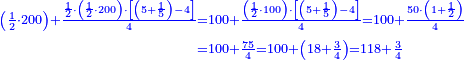 \scriptstyle{\color{blue}{\begin{align}\scriptstyle\left(\frac{1}{2}\sdot200\right)+\frac{\frac{1}{2}\sdot\left(\frac{1}{2}\sdot200\right)\sdot\left[\left(5+\frac{1}{5}\right)-4\right]}{4}&\scriptstyle=100+\frac{\left(\frac{1}{2}\sdot100\right)\sdot\left[\left(5+\frac{1}{5}\right)-4\right]}{4}=100+\frac{50\sdot\left(1+\frac{1}{2}\right)}{4}\\&\scriptstyle=100+\frac{75}{4}=100+\left(18+\frac{3}{4}\right)=118+\frac{3}{4}\\\end{align}}}