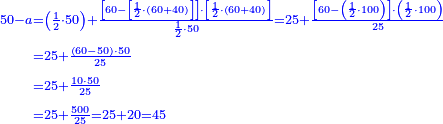 \scriptstyle{\color{blue}{\begin{align}\scriptstyle50-a&\scriptstyle=\left(\frac{1}{2}\sdot50\right)+\frac{\left[60-\left[\frac{1}{2}\sdot\left(60+40\right)\right]\right]\sdot\left[\frac{1}{2}\sdot\left(60+40\right)\right]}{\frac{1}{2}\sdot50}=25+\frac{\left[60-\left(\frac{1}{2}\sdot100\right)\right]\sdot\left(\frac{1}{2}\sdot100\right)}{25}\\&\scriptstyle=25+\frac{\left(60-50\right)\sdot50}{25}\\&\scriptstyle=25+\frac{10\sdot50}{25}\\&\scriptstyle=25+\frac{500}{25}=25+20=45\\\end{align}}}