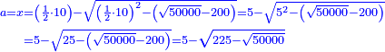 \scriptstyle{\color{blue}{\begin{align}\scriptstyle a=x&\scriptstyle=\left(\frac{1}{2}\sdot10\right)-\sqrt{\left(\frac{1}{2}\sdot10\right)^2-\left(\sqrt{50000}-200\right)}=5-\sqrt{5^2-\left(\sqrt{50000}-200\right)}\\&\scriptstyle=5-\sqrt{25-\left(\sqrt{50000}-200\right)}=5-\sqrt{225-\sqrt{50000}}\\\end{align}}}