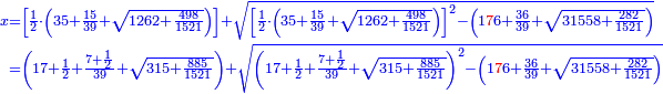 \scriptstyle{\color{blue}{\begin{align}\scriptstyle x&\scriptstyle=\left[\frac{1}{2}\sdot\left(35+\frac{15}{39}+\sqrt{1262+\frac{498}{1521}}\right)\right]+\sqrt{\left[\frac{1}{2}\sdot\left(35+\frac{15}{39}+\sqrt{1262+\frac{498}{1521}}\right)\right]^2-\left(1{\color{red}{7}}6+\frac{36}{39}+\sqrt{31558+\frac{282}{1521}}\right)}\\&\scriptstyle=\left(17+\frac{1}{2}+\frac{7+\frac{1}{2}}{39}+\sqrt{315+\frac{885}{1521}}\right)+\sqrt{\left(17+\frac{1}{2}+\frac{7+\frac{1}{2}}{39}+\sqrt{315+\frac{885}{1521}}\right)^2-\left(1{\color{red}{7}}6+\frac{36}{39}+\sqrt{31558+\frac{282}{1521}}\right)}\\\end{align}}}