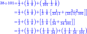 \scriptstyle{\color{blue}{\begin{align}\scriptstyle38\div101&\scriptstyle=\frac{1}{3}+\left(\frac{1}{3}\sdot\frac{1}{8}\right)+\left(\frac{3}{101}\sdot\frac{1}{3}\sdot\frac{1}{8}\right)\\&\scriptstyle=\frac{1}{3}+\left(\frac{1}{3}\sdot\frac{1}{8}\right)+\left[\frac{1}{3}\sdot\frac{1}{8}\sdot\left[\frac{1}{33+1}+\frac{3-2}{\left(33+1\right)\sdot101}\right]\right]\\&\scriptstyle=\frac{1}{3}+\left(\frac{1}{3}\sdot\frac{1}{8}\right)+\left[\frac{1}{3}\sdot\frac{1}{8}\sdot\left[\frac{1}{34}+\frac{1}{34\sdot101}\right]\right]\\&\scriptstyle=\frac{1}{3}+\left(\frac{1}{3}\sdot\frac{1}{8}\right)+\left(\frac{1}{3}\sdot\frac{1}{8}\sdot\frac{1}{34}\right)+\left(\frac{1}{3}\sdot\frac{1}{8}\sdot\frac{1}{34}\sdot\frac{1}{101}\right)\\\end{align}}}