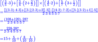 {\color{blue}{\begin{align}&\scriptstyle\left[\left(\frac{3}{5}\sdot3\right)+\left[\frac{3}{4}\sdot\left(2+\frac{2}{3}\right)\right]\right]\times\left[\left(\frac{4}{5}\sdot2\right)+\left[\frac{5}{7}\sdot\left(3+\frac{1}{2}\right)\right]\right]\\&\scriptstyle=\frac{\left[\left[\left(3\sdot3\right)\sdot4\sdot3\right]+\left[\left[3\sdot\left[\left(2\sdot3\right)+2\right]\right]\sdot5\right]\right]\sdot\left[\left[\left(4\sdot2\right)\sdot7\sdot2\right]+\left[\left[5\sdot\left[\left(3\sdot2\right)+1\right]\right]\sdot5\right]\right]}{2\sdot3\sdot4\sdot5\sdot5\sdot7}\\&\scriptstyle=\frac{\left(108+120\right)\sdot287}{2\sdot3\sdot4\sdot5\sdot5\sdot7}\\&\scriptstyle=\frac{228\sdot287}{2\sdot3\sdot4\sdot5\sdot5\sdot7}\\&\scriptstyle=15+\frac{5}{10}+\left(\frac{8}{10}\sdot\frac{1}{10}\right)\\\end{align}}}