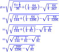 \scriptstyle{\color{blue}{\begin{align}\scriptstyle x&\scriptstyle=\sqrt{\sqrt{\frac{4+\frac{1}{4}}{36}+\left(\frac{1}{4}\sdot\frac{64}{36^2}\right)}-\sqrt{\frac{1}{4}\sdot\frac{64}{36^2}}}\\&\scriptstyle=\sqrt{\sqrt{\frac{17}{144}+\left(\frac{1}{4}\sdot\frac{64}{1296}\right)}-\sqrt{\frac{1}{4}\sdot\frac{64}{1296}}}\\&\scriptstyle=\sqrt{\sqrt{\frac{17}{144}+\left(\frac{1}{4}\sdot\frac{4}{81}\right)}-\sqrt{\frac{1}{4}\sdot\frac{4}{81}}}\\&\scriptstyle=\sqrt{\sqrt{\frac{17}{144}+\frac{1}{81}}-\sqrt{\frac{1}{81}}}\\&\scriptstyle=\sqrt{\sqrt{\frac{169}{1296}}-\sqrt{\frac{1}{81}}}\\\end{align}}}