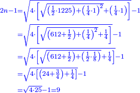 {\color{blue}{\begin{align}\scriptstyle2n-1&\scriptstyle=\sqrt{4\sdot\left[\sqrt{\left(\frac{1}{2}\sdot1225\right)+\left(\frac{1}{4}\sdot1\right)^2}+\left(\frac{1}{4}\sdot1\right)\right]}-1\\&\scriptstyle=\sqrt{4\sdot\left[\sqrt{\left(612+\frac{1}{2}\right)+\left(\frac{1}{4}\right)^2}+\frac{1}{4}\right]}-1\\&\scriptstyle=\sqrt{4\sdot\left[\sqrt{\left(612+\frac{1}{2}\right)+\left(\frac{1}{2}\sdot\frac{1}{8}\right)}+\frac{1}{4}\right]}-1\\&\scriptstyle=\sqrt{4\sdot\left[\left(24+\frac{3}{4}\right)+\frac{1}{4}\right]}-1\\&\scriptstyle=\sqrt{4\sdot25}-1=9\\\end{align}}}