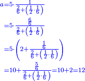 {\color{blue}{\begin{align}\scriptstyle a&\scriptstyle=5\sdot\frac{1}{\frac{2}{6}+\left(\frac{1}{2}\sdot\frac{1}{6}\right)}\\&\scriptstyle=5\sdot\frac{\frac{6}{6}}{\frac{2}{6}+\left(\frac{1}{2}\sdot\frac{1}{6}\right)}\\&\scriptstyle=5\sdot\left(2+\frac{\frac{1}{6}}{\frac{2}{6}+\left(\frac{1}{2}\sdot\frac{1}{6}\right)}\right)\\&\scriptstyle=10+\frac{\frac{5}{6}}{\frac{2}{6}+\left(\frac{1}{2}\sdot\frac{1}{6}\right)}=10+2=12\\\end{align}}}