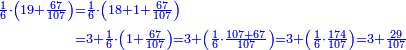 \scriptstyle{\color{blue}{\begin{align}\scriptstyle\frac{1}{6}\sdot\left(19+\frac{67}{107}\right)&\scriptstyle=\frac{1}{6}\sdot\left(18+1+\frac{67}{107}\right)\\&\scriptstyle=3+\frac{1}{6}\sdot\left(1+\frac{67}{107}\right)=3+\left(\frac{1}{6}\sdot\frac{107+67}{107}\right)=3+\left(\frac{1}{6}\sdot\frac{174}{107}\right)=3+\frac{29}{107}\\\end{align}}}