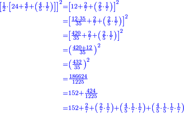 \scriptstyle{\color{blue}{\begin{align}\scriptstyle\left[\frac{1}{2}\sdot\left[24+\frac{4}{7}+\left(\frac{4}{5}\sdot\frac{1}{7}\right)\right]\right]^2&\scriptstyle=\left[12+\frac{2}{7}+\left(\frac{2}{5}\sdot\frac{1}{7}\right)\right]^2\\&\scriptstyle=\left[\frac{12\sdot35}{35}+\frac{2}{7}+\left(\frac{2}{5}\sdot\frac{1}{7}\right)\right]^2\\&\scriptstyle=\left[\frac{420}{35}+\frac{2}{7}+\left(\frac{2}{5}\sdot\frac{1}{7}\right)\right]^2\\&\scriptstyle=\left(\frac{420+12}{35}\right)^2\\&\scriptstyle=\left(\frac{432}{35}\right)^2\\&\scriptstyle=\frac{186624}{1225}\\&\scriptstyle=152+\frac{424}{1225}\\&\scriptstyle=152+\frac{2}{7}+\left(\frac{2}{7}\sdot\frac{1}{7}\right)+\left(\frac{4}{5}\sdot\frac{1}{7}\sdot\frac{1}{7}\right)+\left(\frac{4}{5}\sdot\frac{1}{5}\sdot\frac{1}{7}\sdot\frac{1}{7}\right)\\\end{align}}}