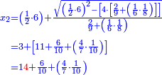 \scriptstyle{\color{blue}{\begin{align}\scriptstyle x_2&\scriptstyle=\left(\frac{1}{2}\sdot6\right)+\frac{\sqrt{\left(\frac{1}{2}\sdot6\right)^2-\left[4\sdot\left[\frac{2}{9}+\left(\frac{1}{6}\sdot\frac{1}{8}\right)\right]\right]}}{\frac{2}{9}+\left(\frac{1}{6}\sdot\frac{1}{8}\right)}\\&\scriptstyle=3+\left[11+\frac{6}{10}+\left(\frac{4}{7}\sdot\frac{1}{10}\right)\right]\\&\scriptstyle=1{\color{red}{4}}+\frac{6}{10}+\left(\frac{4}{7}\sdot\frac{1}{10}\right)\\\end{align}}}