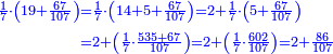 \scriptstyle{\color{blue}{\begin{align}\scriptstyle\frac{1}{7}\sdot\left(19+\frac{67}{107}\right)&\scriptstyle=\frac{1}{7}\sdot\left(14+5+\frac{67}{107}\right)=2+\frac{1}{7}\sdot\left(5+\frac{67}{107}\right)\\&\scriptstyle=2+\left(\frac{1}{7}\sdot\frac{535+67}{107}\right)=2+\left(\frac{1}{7}\sdot\frac{602}{107}\right)=2+\frac{86}{107}\\\end{align}}}
