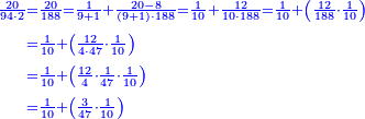 \scriptstyle{\color{blue}{\begin{align}\scriptstyle\frac{20}{94\sdot2}&\scriptstyle=\frac{20}{188}=\frac{1}{9+1}+\frac{20-8}{\left(9+1\right)\sdot188}=\frac{1}{10}+\frac{12}{10\sdot188}=\frac{1}{10}+\left(\frac{12}{188}\sdot\frac{1}{10}\right)\\&\scriptstyle=\frac{1}{10}+\left(\frac{12}{4\sdot47}\sdot\frac{1}{10}\right)\\&\scriptstyle=\frac{1}{10}+\left(\frac{12}{4}\sdot\frac{1}{47}\sdot\frac{1}{10}\right)\\&\scriptstyle=\frac{1}{10}+\left(\frac{3}{47}\sdot\frac{1}{10}\right)\\\end{align}}}