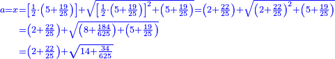 \scriptstyle{\color{blue}{\begin{align}\scriptstyle a=x&\scriptstyle=\left[\frac{1}{2}\sdot\left(5+\frac{19}{25}\right)\right]+\sqrt{\left[\frac{1}{2}\sdot\left(5+\frac{19}{25}\right)\right]^2+\left(5+\frac{19}{25}\right)}=\left(2+\frac{22}{25}\right)+\sqrt{\left(2+\frac{22}{25}\right)^2+\left(5+\frac{19}{25}\right)}\\&\scriptstyle=\left(2+\frac{22}{25}\right)+\sqrt{\left(8+\frac{184}{625}\right)+\left(5+\frac{19}{25}\right)}\\&\scriptstyle=\left(2+\frac{22}{25}\right)+\sqrt{14+\frac{34}{625}}\\\end{align}}}