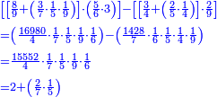 \scriptstyle{\color{blue}{\begin{align}&\scriptstyle\left[\left[\frac{8}{9}+\left(\frac{3}{7}\sdot\frac{1}{5}\sdot\frac{1}{9}\right)\right]\sdot\left(\frac{5}{6}\sdot3\right)\right]-\left[\left[\frac{3}{4}+\left(\frac{2}{5}\sdot\frac{1}{4}\right)\right]\sdot\frac{2}{9}\right]\\&\scriptstyle=\left(\frac{16980}{4}\sdot\frac{1}{7}\sdot\frac{1}{5}\sdot\frac{1}{9}\sdot\frac{1}{6}\right)-\left(\frac{1428}{7}\sdot\frac{1}{6}\sdot\frac{1}{5}\sdot\frac{1}{4}\sdot\frac{1}{9}\right)\\&\scriptstyle=\frac{15552}{4}\sdot\frac{1}{7}\sdot\frac{1}{5}\sdot\frac{1}{9}\sdot\frac{1}{6}\\&\scriptstyle=2+\left(\frac{2}{7}\sdot\frac{1}{5}\right)\\\end{align}}}