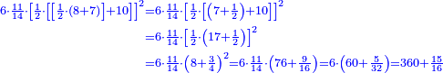 \scriptstyle{\color{blue}{\begin{align}\scriptstyle6\sdot\frac{11}{14}\sdot\left[\frac{1}{2}\sdot\left[\left[\frac{1}{2}\sdot\left(8+7\right)\right]+10\right]\right]^2&\scriptstyle=6\sdot\frac{11}{14}\sdot\left[\frac{1}{2}\sdot\left[\left(7+\frac{1}{2}\right)+10\right]\right]^2\\&\scriptstyle=6\sdot\frac{11}{14}\sdot\left[\frac{1}{2}\sdot\left(17+\frac{1}{2}\right)\right]^2\\&\scriptstyle=6\sdot\frac{11}{14}\sdot\left(8+\frac{3}{4}\right)^2=6\sdot\frac{11}{14}\sdot\left(76+\frac{9}{16}\right)=6\sdot\left(60+\frac{5}{32}\right)=360+\frac{15}{16}\\\end{align}}}