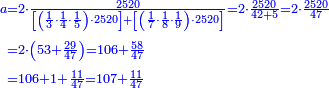 {\color{blue}{\begin{align}\scriptstyle a&\scriptstyle=2\sdot\frac{2520}{\left[\left(\frac{1}{3}\sdot\frac{1}{4}\sdot\frac{1}{5}\right)\sdot2520\right]+\left[\left(\frac{1}{7}\sdot\frac{1}{8}\sdot\frac{1}{9}\right)\sdot2520\right]}=2\sdot\frac{2520}{42+5}=2\sdot\frac{2520}{47}\\&\scriptstyle=2\sdot\left(53+\frac{29}{47}\right)=106+\frac{58}{47}\\&\scriptstyle=106+1+\frac{11}{47}=107+\frac{11}{47}\\\end{align}}}