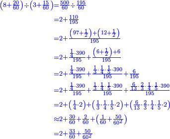 {\color{blue}{\begin{align}\scriptstyle\left(8+\frac{20}{60}\right)\div\left(3+\frac{15}{60}\right)&\scriptstyle=\frac{500}{60}\div\frac{195}{60}\\&\scriptstyle=2+\frac{110}{195}\\&\scriptstyle=2+\frac{\left(97+\frac{1}{2}\right)+\left(12+\frac{1}{2}\right)}{195}\\&\scriptstyle=2+\frac{\frac{1}{4}\sdot390}{195}+\frac{\left(6+\frac{1}{2}\right)+6}{195}\\&\scriptstyle=2+\frac{\frac{1}{4}\sdot390}{195}+\frac{\frac{1}{3}\sdot\frac{1}{4}\sdot\frac{1}{5}\sdot390}{195}+\frac{6}{195}\\&\scriptstyle=2+\frac{\frac{1}{4}\sdot390}{195}+\frac{\frac{1}{3}\sdot\frac{1}{4}\sdot\frac{1}{5}\sdot390}{195}+\frac{\frac{6}{13}\sdot\frac{2}{3}\sdot\frac{1}{4}\sdot\frac{1}{5}\sdot390}{195}\\&\scriptstyle=2+\left(\frac{1}{4}\sdot2\right)+\left(\frac{1}{3}\sdot\frac{1}{4}\sdot\frac{1}{5}\sdot2\right)+\left(\frac{6}{13}\sdot\frac{2}{3}\sdot\frac{1}{4}\sdot\frac{1}{5}\sdot2\right)\\&\scriptstyle\approx2+\frac{30}{60}+\frac{2}{60}+\left(\frac{1}{60}+\frac{50}{60^2}\right)\\&\scriptstyle=2+\frac{33}{60}+\frac{50}{60^2}\\\end{align}}}