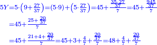 {\color{blue}{\begin{align}\scriptstyle5Y &\scriptstyle=5\sdot\left(9+\frac{27}{37}\right)=\left(5\sdot9\right)+\left(5\sdot\frac{27}{37}\right)=45+\frac{\frac{35\sdot27}{37}}{7}=45+\frac{\frac{945}{37}}{7}\\&\scriptstyle=45+\frac{25+\frac{20}{37}}{7}\\&\scriptstyle=45+\frac{21+4+\frac{20}{37}}{7}=45+3+\frac{4}{7}+\frac{\frac{20}{37}}{7}=48+\frac{4}{7}+\frac{\frac{20}{37}}{7}\\\end{align}}}