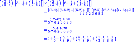 {\color{blue}{\begin{align}\scriptstyle\left[\left(\frac{3}{5}\sdot\frac{4}{7}\right)\sdot\left[3+\frac{5}{6}+\left(\frac{1}{2}\sdot\frac{1}{6}\right)\right]\right]&\scriptstyle\times\left[\left(\frac{2}{3}\sdot\frac{5}{6}\right)\sdot\left[6+\frac{7}{8}+\left(\frac{2}{3}\sdot\frac{1}{8}\right)\right]\right]\\&\scriptstyle=\frac{\left[\left(3\sdot4\right)\sdot\left[\left(3\sdot6\sdot2\right)+\left[\left(5\sdot2\right)+1\right]\right]\right]\sdot\left[\left(2\sdot5\right)\sdot\left[\left(6\sdot8\sdot3\right)+\left[\left(7\sdot3\right)+2\right]\right]\right]}{5\sdot7\sdot6\sdot2\sdot3\sdot6\sdot8\sdot3}\\&\scriptstyle=\frac{\left(12\sdot47\right)\sdot1670}{5\sdot7\sdot6\sdot2\sdot3\sdot6\sdot8\sdot3}\\&\scriptstyle=\frac{564\sdot1670}{5\sdot7\sdot6\sdot2\sdot3\sdot6\sdot8\sdot3}\\&\scriptstyle=5+\frac{1}{9}+\left(\frac{5}{8}\sdot\frac{1}{9}\right)+\left(\frac{5}{7}\sdot\frac{1}{8}\sdot\frac{1}{9}\right)+\left(\frac{1}{3}\sdot\frac{1}{7}\sdot\frac{1}{8}\sdot\frac{1}{9}\right)\\\end{align}}}