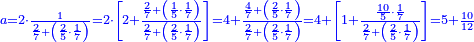 \scriptstyle{\color{blue}{a=2\sdot\frac{1}{\frac{2}{7}+\left(\frac{2}{5}\sdot\frac{1}{7}\right)}=2\sdot\left[2+\frac{\frac{2}{7}+\left(\frac{1}{5}\sdot\frac{1}{7}\right)}{\frac{2}{7}+\left(\frac{2}{5}\sdot\frac{1}{7}\right)}\right]=4+\frac{\frac{4}{7}+\left(\frac{2}{5}\sdot\frac{1}{7}\right)}{\frac{2}{7}+\left(\frac{2}{5}\sdot\frac{1}{7}\right)}=4+\left[1+\frac{\frac{10}{5}\sdot\frac{1}{7}}{\frac{2}{7}+\left(\frac{2}{5}\sdot\frac{1}{7}\right)}\right]=5+\frac{10}{12}}}