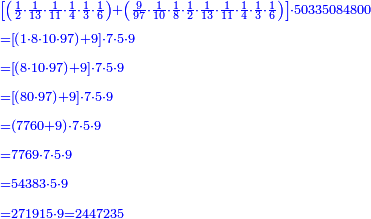 \scriptstyle{\color{blue}{\begin{align}&\scriptstyle\left[\left(\frac{1}{2}\sdot\frac{1}{13}\sdot\frac{1}{11}\sdot\frac{1}{4}\sdot\frac{1}{3}\sdot\frac{1}{6}\right)+\left(\frac{9}{97}\sdot\frac{1}{10}\sdot\frac{1}{8}\sdot\frac{1}{2}\sdot\frac{1}{13}\sdot\frac{1}{11}\sdot\frac{1}{4}\sdot\frac{1}{3}\sdot\frac{1}{6}\right)\right]\sdot50335084800\\&\scriptstyle=\left[\left(1\sdot8\sdot10\sdot97\right)+9\right]\sdot7\sdot5\sdot9\\&\scriptstyle=\left[\left(8\sdot10\sdot97\right)+9\right]\sdot7\sdot5\sdot9\\&\scriptstyle=\left[\left(80\sdot97\right)+9\right]\sdot7\sdot5\sdot9\\&\scriptstyle=\left(7760+9\right)\sdot7\sdot5\sdot9\\&\scriptstyle=7769\sdot7\sdot5\sdot9\\&\scriptstyle=54383\sdot5\sdot9\\&\scriptstyle=271915\sdot9=2447235\\\end{align}}}