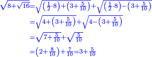 \scriptstyle{\color{blue}{\begin{align}\scriptstyle\sqrt{8+\sqrt{16}}&\scriptstyle=\sqrt{\left(\frac{1}{2}\sdot8\right)+\left(3+\frac{5}{10}\right)}+\sqrt{\left(\frac{1}{2}\sdot8\right)-\left(3+\frac{5}{10}\right)}\\&\scriptstyle=\sqrt{4+\left(3+\frac{5}{10}\right)}+\sqrt{4-\left(3+\frac{5}{10}\right)}\\&\scriptstyle=\sqrt{7+\frac{5}{10}}+\sqrt{\frac{5}{10}}\\&\scriptstyle=\left(2+\frac{8}{10}\right)+\frac{7}{10}=3+\frac{5}{10}\\\end{align}}}