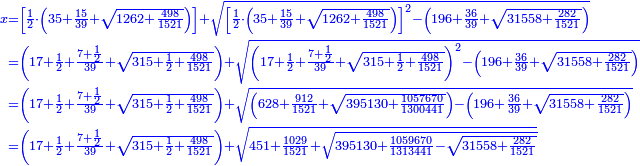 \scriptstyle{\color{blue}{\begin{align}\scriptstyle x&\scriptstyle=\left[\frac{1}{2}\sdot\left(35+\frac{15}{39}+\sqrt{1262+\frac{498}{1521}}\right)\right]+\sqrt{\left[\frac{1}{2}\sdot\left(35+\frac{15}{39}+\sqrt{1262+\frac{498}{1521}}\right)\right]^2-\left(196+\frac{36}{39}+\sqrt{31558+\frac{282}{1521}}\right)}\\&\scriptstyle=\left(17+\frac{1}{2}+\frac{7+\frac{1}{2}}{39}+\sqrt{315+\frac{1}{2}+\frac{498}{1521}}\right)+\sqrt{\left(17+\frac{1}{2}+\frac{7+\frac{1}{2}}{39}+\sqrt{315+\frac{1}{2}+\frac{498}{1521}}\right)^2-\left(196+\frac{36}{39}+\sqrt{31558+\frac{282}{1521}}\right)}\\&\scriptstyle=\left(17+\frac{1}{2}+\frac{7+\frac{1}{2}}{39}+\sqrt{315+\frac{1}{2}+\frac{498}{1521}}\right)+\sqrt{\left(628+\frac{912}{1521}+\sqrt{395130+\frac{1057670}{1300441}}\right)-\left(196+\frac{36}{39}+\sqrt{31558+\frac{282}{1521}}\right)}\\&\scriptstyle=\left(17+\frac{1}{2}+\frac{7+\frac{1}{2}}{39}+\sqrt{315+\frac{1}{2}+\frac{498}{1521}}\right)+\sqrt{451+\frac{1029}{1521}+\sqrt{395130+\frac{1059670}{1313441}-\sqrt{31558+\frac{282}{1521}}}}\\\end{align}}}