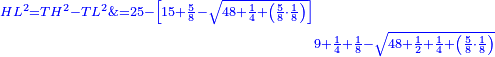 \scriptstyle{\color{blue}{\begin{align}\scriptstyle HL^2=TH^2-TL^2\&\scriptstyle=25-\left[15+\frac{5}{8}-\sqrt{48+\frac{1}{4}+\left(\frac{5}{8}\sdot\frac{1}{8}\right)}\right]\\&\scriptstyle9+\frac{1}{4}+\frac{1}{8}-\sqrt{48+\frac{1}{2}+\frac{1}{4}+\left(\frac{5}{8}\sdot\frac{1}{8}\right)}\end{align}}}