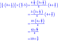 {\color{blue}{\begin{align}\scriptstyle\left[\frac{3}{4}\sdot\left(3+\frac{1}{3}\right)\right]\times\left(\frac{6}{7}\sdot5\right)&\scriptstyle=\frac{4\sdot\frac{3}{4}\sdot\left(3+\frac{1}{3}\right)}{4}\sdot\left(4+\frac{2}{7}\right)\\&\scriptstyle=\frac{3\sdot\left(3+\frac{1}{3}\right)}{4}\sdot\left(4+\frac{2}{7}\right)\\&\scriptstyle=\frac{10\sdot\left(4+\frac{2}{7}\right)}{4}\\&\scriptstyle=\frac{42+\frac{6}{7}}{4}\\&\scriptstyle=10+\frac{5}{7}\\\end{align}}}