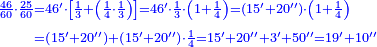 {\color{blue}{\begin{align}\scriptstyle\frac{46}{60}\sdot\frac{25}{60}&\scriptstyle=46^\prime\sdot\left[\frac{1}{3}+\left(\frac{1}{4}\sdot\frac{1}{3}\right)\right]=46^\prime\sdot\frac{1}{3}\sdot\left(1+\frac{1}{4}\right)=\left(15^\prime+20^{\prime\prime}\right)\sdot\left(1+\frac{1}{4}\right)\\&\scriptstyle=\left(15^\prime+20^{\prime\prime}\right)+\left(15^\prime+20^{\prime\prime}\right)\sdot\frac{1}{4}=15^\prime+20^{\prime\prime}+3^\prime+50^{\prime\prime}=19^\prime+10^{\prime\prime}\\\end{align}}}