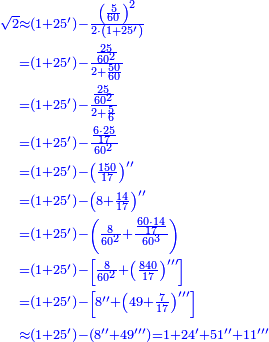 \scriptstyle{\color{blue}{\begin{align}\scriptstyle\sqrt{2}&\scriptstyle\approx\left(1+25^\prime\right)-\frac{\left(\frac{5}{60}\right)^2}{2\sdot\left(1+25^\prime\right)}\\&\scriptstyle=\left(1+25^\prime\right)-\frac{\frac{25}{60^2}}{2+\frac{50}{60}}\\&\scriptstyle=\left(1+25^\prime\right)-\frac{\frac{25}{60^2}}{2+\frac{5}{6}}\\&\scriptstyle=\left(1+25^\prime\right)-\frac{\frac{6\sdot25}{17}}{60^2}\\&\scriptstyle=\left(1+25^\prime\right)-\left(\frac{150}{17}\right)^{\prime\prime}\\&\scriptstyle=\left(1+25^\prime\right)-\left(8+\frac{14}{17}\right)^{\prime\prime}\\&\scriptstyle=\left(1+25^\prime\right)-\left(\frac{8}{60^2}+\frac{\frac{60\sdot14}{17}}{60^3}\right)\\&\scriptstyle=\left(1+25^\prime\right)-\left[\frac{8}{60^2}+\left(\frac{840}{17}\right)^{\prime\prime\prime}\right]\\&\scriptstyle=\left(1+25^\prime\right)-\left[8^{\prime\prime}+\left(49+\frac{7}{17}\right)^{\prime\prime\prime}\right]\\&\scriptstyle\approx\left(1+25^\prime\right)-\left(8^{\prime\prime}+49^{\prime\prime\prime}\right)=1+24^\prime+51^{\prime\prime}+11^{\prime\prime\prime}\\\end{align}}}