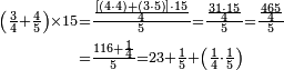 \begin{align}\scriptstyle\left(\frac{3}{4}+\frac{4}{5}\right)\times15&\scriptstyle=\frac{\frac{\left[\left(4\sdot4\right)+\left(3\sdot5\right)\right]\sdot15}{4}}{5}=\frac{\frac{31\sdot15}{4}}{5}=\frac{\frac{465}{4}}{5}\\&\scriptstyle=\frac{116+\frac{1}{4}}{5}=23+\frac{1}{5}+\left(\frac{1}{4}\sdot\frac{1}{5}\right)\\\end{align}