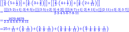 {\color{blue}{\begin{align}&\scriptstyle\left[\left[\frac{3}{4}\sdot\left(5+\frac{1}{2}\right)\right]+\left[\frac{5}{6}\sdot\left(3+\frac{2}{5}\right)\right]\right]\times\left[\left[\frac{2}{3}\sdot\left(4+\frac{1}{7}\right)\right]+\left[\frac{3}{8}\sdot\left(2+\frac{3}{11}\right)\right]\right]\\&\scriptstyle=\frac{\left[\left[\left[\left[\left(5\sdot2\right)+1\right]\sdot3\right]\sdot6\sdot5\right]+\left[\left[\left[\left(3\sdot5\right)+2\right]\sdot5\right]\sdot4\sdot2\right]\right]\sdot\left[\left[\left[\left[\left(4\sdot7\right)+1\right]\sdot2\right]\sdot8\sdot11\right]+\left[\left[\left[\left(2\sdot11\right)+3\right]\sdot3\right]\sdot3\sdot7\right]\right]}{2\sdot3\sdot4\sdot5\sdot6\sdot7\sdot8\sdot11}\\&\scriptstyle=\frac{1670\sdot6679}{2\sdot3\sdot4\sdot5\sdot6\sdot7\sdot8\sdot11}\\&\scriptstyle=25+\frac{1}{11}+\left(\frac{5}{9}\sdot\frac{1}{11}\right)+\left(\frac{5}{8}\sdot\frac{1}{9}\sdot\frac{1}{11}\right)+\left(\frac{5}{8}\sdot\frac{1}{8}\sdot\frac{1}{9}\sdot\frac{1}{11}\right)+\left(\frac{6}{7}\sdot\frac{1}{8}\sdot\frac{1}{8}\sdot\frac{1}{9}\sdot\frac{1}{11}\right)\\\end{align}}}
