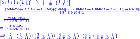 {\color{blue}{\begin{align}&\scriptstyle\left[2+\frac{1}{3}+\frac{1}{5}+\left(\frac{1}{7}\sdot\frac{1}{8}\right)\right]\times\left[3+\frac{1}{9}+\frac{1}{10}+\left(\frac{1}{6}\sdot\frac{1}{11}\right)\right]\\&\scriptstyle=\frac{\left[\left(2\sdot3\sdot5\sdot7\sdot8\right)+\left(1\sdot5\sdot7\sdot8\right)+\left(1\sdot3\sdot7\sdot8\right)+\left(1\sdot3\sdot5\right)\right]\sdot\left[\left(3\sdot9\sdot10\sdot6\sdot11\right)+\left(1\sdot10\sdot6\sdot11\right)+\left(1\sdot9\sdot6\sdot11\right)+\left(1\sdot9\sdot10\right)\right]}{3\sdot5\sdot7\sdot8\sdot9\sdot10\sdot6\sdot11}\\&\scriptstyle=\frac{{\color{red}{2}}143\sdot19164}{3\sdot5\sdot7\sdot8\sdot9\sdot10\sdot6\sdot11}\\&\scriptstyle=\frac{41068452}{3\sdot5\sdot7\sdot8\sdot9\sdot10\sdot6\sdot11}\\&\scriptstyle=8+\frac{2}{11}+\left(\frac{5}{10}\sdot\frac{1}{11}\right)+\left(\frac{3}{9}\sdot\frac{1}{10}\sdot\frac{1}{11}\right)+\left(\frac{4}{8}\sdot\frac{1}{9}\sdot\frac{1}{10}\sdot\frac{1}{11}\right)+\left(\frac{4}{5}\sdot\frac{1}{6}\sdot\frac{1}{7}\sdot\frac{1}{8}\sdot\frac{1}{9}\sdot\frac{1}{10}\sdot\frac{1}{11}\right) \\\end{align}}}