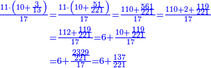 \scriptstyle{\color{blue}{\begin{align}\scriptstyle\frac{11\sdot\left(10+\frac{3}{13}\right)}{17}&\scriptstyle=\frac{11\sdot\left(10+\frac{51}{221}\right)}{17}=\frac{110+\frac{561}{221}}{17}=\frac{110+2+\frac{119}{221}}{17}\\&\scriptstyle=\frac{112+\frac{119}{221}}{17}=6+\frac{10+\frac{119}{221}}{17}\\&\scriptstyle=6+\frac{\frac{2329}{221}}{17}=6+\frac{137}{221}\\\end{align}}}